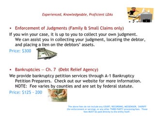 Experienced, Knowledgeable, Proficient LDAs Enforcement of Judgments (Family & Small Claims only) If you win your case, it is up to you to collect your own judgment.  We can assist you in collecting your judgment, locating the debtor, and placing a lien on the debtors’ assets.  Price: $300 Bankruptcies — Ch. 7  (Debt Relief Agency) We provide bankruptcy petition services through A-1 Bankruptcy Petition Preparers.  Check out our website for more information.  NOTE:  Fee varies by counties and are set by federal statute. Price: $125 - 200 The above fees do not include any COURT, RECORDING, MESSENGER,  SHERIFF (for enforcement or serving), or any other THIRD PARTY processing fees.  Those fees MUST be paid directly to the entity itself.   