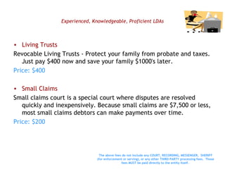 Experienced, Knowledgeable, Proficient LDAs Living Trusts Revocable Living Trusts - Protect your family from probate and taxes. Just pay $400 now and save your family $1000's later. Price: $400 Small Claims Small claims court is a special court where disputes are resolved quickly and inexpensively. Because small claims are $7,500 or less, most small claims debtors can make payments over time.  Price: $200 The above fees do not include any COURT, RECORDING, MESSENGER,  SHERIFF (for enforcement or serving), or any other THIRD PARTY processing fees.  Those fees MUST be paid directly to the entity itself.   
