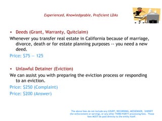Experienced, Knowledgeable, Proficient LDAs Deeds (Grant, Warranty, Quitclaim)  Whenever you transfer real estate in California because of marriage, divorce, death or for estate planning purposes -- you need a new deed. Price: $75 — 125 Unlawful Detainer (Eviction) We can assist you with preparing the eviction process or responding to an eviction.  Price: $250 (Complaint) Price: $200 (Answer) The above fees do not include any COURT, RECORDING, MESSENGER,  SHERIFF (for enforcement or serving), or any other THIRD PARTY processing fees.  Those fees MUST be paid directly to the entity itself.   