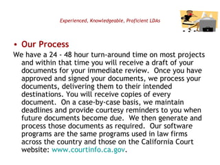 Experienced, Knowledgeable, Proficient LDAs Our Process We have a 24 - 48 hour turn-around time on most projects and within that time you will receive a draft of your documents for your immediate review.  Once you have approved and signed your documents, we process your documents, delivering them to their intended destinations. You will receive copies of every document.  On a case-by-case basis, we maintain deadlines and provide courtesy reminders to you when future documents become due.  We then generate and process those documents as required.  Our software programs are the same programs used in law firms across the country and those on the California Court website:  www.courtinfo.ca.gov .  