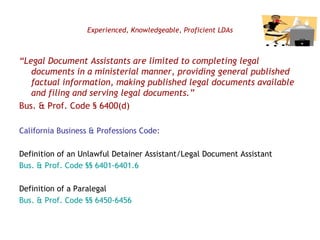 Experienced, Knowledgeable, Proficient LDAs “ Legal Document Assistants are limited to completing legal documents in a ministerial manner, providing general published factual information, making published legal documents available and filing and serving legal documents.”   Bus. & Prof. Code § 6400(d) California Business & Professions Code: Definition of an Unlawful Detainer Assistant/Legal Document Assistant Bus. & Prof. Code §§ 6401-6401.6 Definition of a Paralegal Bus. & Prof. Code §§ 6450-6456 