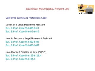 Experienced, Knowledgeable, Proficient LDAs California Business & Professions Code: Duties of a Legal Document Assistant Bus. & Prof. Code §§ 6408-6411 Bus. & Prof. Code §§ 6412-6415 How to Become a Legal Document Assistant Bus. & Prof. Code §§ 6402-6405 Bus. & Prof. Code §§ 6406-6407 Unauthorized Practice of Law (“UPL”) Bus. & Prof. Code §§ 6125-6126.4 Bus. & Prof. Code §§ 6126.5 