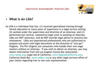 Experienced, Knowledgeable, Proficient LDAs What is An LDA? An LDA is a individual that has: (1) received specialized training through formal education or many years of experience in a legal service setting; (2) worked under the supervision and direction of an attorney; and (3) performed non-clerical, substantive legal work in assisting an attorney.  LDAs are NOT attorneys, and do NOT provide legal advice or practice law whatsoever.  LDAs are experienced professionals who are authorized to prepare and assist with legal documents at the direction of “pro per” litigants.  Pro Per litigants are consumers who handle their own legal matters without an attorney.  If you wish to obtain an attorney, you may obtain information from the Los Angeles County Bar Association,  www.lacba.org , Legal Aid of California,  www. legalaidcalifornia.com , California State Bar,  www. calbar.org  or any other legal services office of your choice regarding free or low-cost representation. 