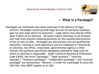 Experienced, Knowledgeable, Proficient LDAs What is a Paralegal? Paralegals are individuals who assist attorneys in the delivery of legal services. Paralegals cannot provide legal services for personal monetary gain nor give legal advice to consumers.  Legal advice may only be relied upon if given by an attorney.  All states require attorneys to be licensed and most have statutes imposing penalties for the unauthorized practice of law as well as LDAs.  Paralegals are also persons who are qualified by education, training or work experience and are employed or retained by an attorney, law office, corporation, governmental agency or other entities who performs specifically delegated substantive legal work for which an attorney is responsible.  Under California Business & Professions Code § 6454, the terms “paralegal,” “legal assistant,” “attorney assistant,” “freelance paralegal,” “independent paralegal,” and “contract paralegal” are synonymous.  However, in order for a paralegal to carry the LDA title, they MUST register as an LDA.   