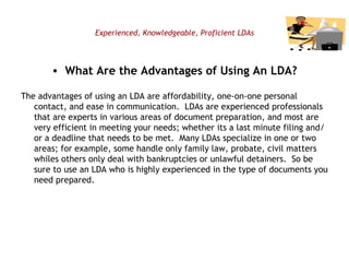 Experienced, Knowledgeable, Proficient LDAs What Are the Advantages of Using An LDA? The advantages of using an LDA are affordability, one-on-one personal contact, and ease in communication.  LDAs are experienced professionals that are experts in various areas of document preparation, and most are very efficient in meeting your needs; whether its a last minute filing and/or a deadline that needs to be met.  Many LDAs specialize in one or two areas; for example, some handle only family law, probate, civil matters whiles others only deal with bankruptcies or unlawful detainers.  So be sure to use an LDA who is highly experienced in the type of documents you need prepared. 