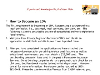Experienced, Knowledgeable, Proficient LDAs How to Become an LDA The first requirement to becoming an LDA, is possessing a background in a legal profession, i.e., paralegal, legal secretary, law clerk, etc.  The following is a more descriptive outline of educational and work experience requirements:    1.  Visit your local County Registrar-Recorders Office and obtain an  application or visit their website to see if one is posted there.    2.  After you have completed the application and have attached the necessary documentation pertaining to your qualifications as well as educational requirements, you must obtain a $25,000 bond.  The best bonding company I have used in the past is Pennbrook Insurance Services.  Some bonding companies do run a personal credit check for an LDA bond, but Pennbrook may be lenient in this department.  However, do call for more information.  Pennbrook can be reached at (415) 362-0445.  Please be sure to mention Vanessa from CALDA referred you.     