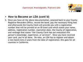 Experienced, Knowledgeable, Proficient LDAs How to Become an LDA (cont’d) 3.  Once you have all the above documentation, proceed back to your County Registrar-Recorders Office, record the bond, pay the necessary filing fees and afterwards the County Clerk will provide you with a registration number that will be printed on an ID sized card which states your name, address, registration number, expiration date, the County of registration, and verbiage that states  “the County Clerk has not evaluated this person’s knowledge, experience, or services”.   Once you have received your card, you’re all done.  Do note, an LDA has to register and obtain a new bond every 2 years from the date of registration; this goes for all counties in California.   