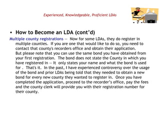 Experienced, Knowledgeable, Proficient LDAs How to Become an LDA (cont’d) Multiple county registrations  —  Now for some LDAs, they do register in multiple counties.  If you are one that would like to do so, you need to contact that county's recorders office and obtain their application. But please note that you can use the same bond you have obtained from your first registration.  The bond does not state the County in which you have registered in — It  only states your name and what the bond is used for .  That's it.  In the past, I have experienced controversy over the usage of the bond and prior LDAs being told that they needed to obtain a new bond for every new county they wanted to register in.  Once you have completed the application, proceed to the recorder’s office, pay the fees and the county clerk will provide you with their registration number for their county.  