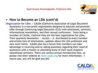 Experienced, Knowledgeable, Proficient LDAs How to Become an LDA (cont’d) Organization for LDAs  — CALDA (California Association of Legal Document Assistants) is a non-profit organization designed to educate and promote LDAs through Continuing Legal Education (CLE) with teleclasses, seminars, informational newsletters, and their annual conference.  Since being a member of CALDA, I believe they are the best organization for LDAs.  Their quarterly Newsletter — Access — is  distributed to every member and entails tons of information, updates about the LDA profession and new court forms.  CALDA also has a forum that members can take advantage in receiving and/or asking questions regarding their need of assistance with a matter or attending many of their local chapters' educational seminars. There are various annual membership fees, so please visit their website at  www.calda.org  for more information.  I assure you, you will be glad you did.  