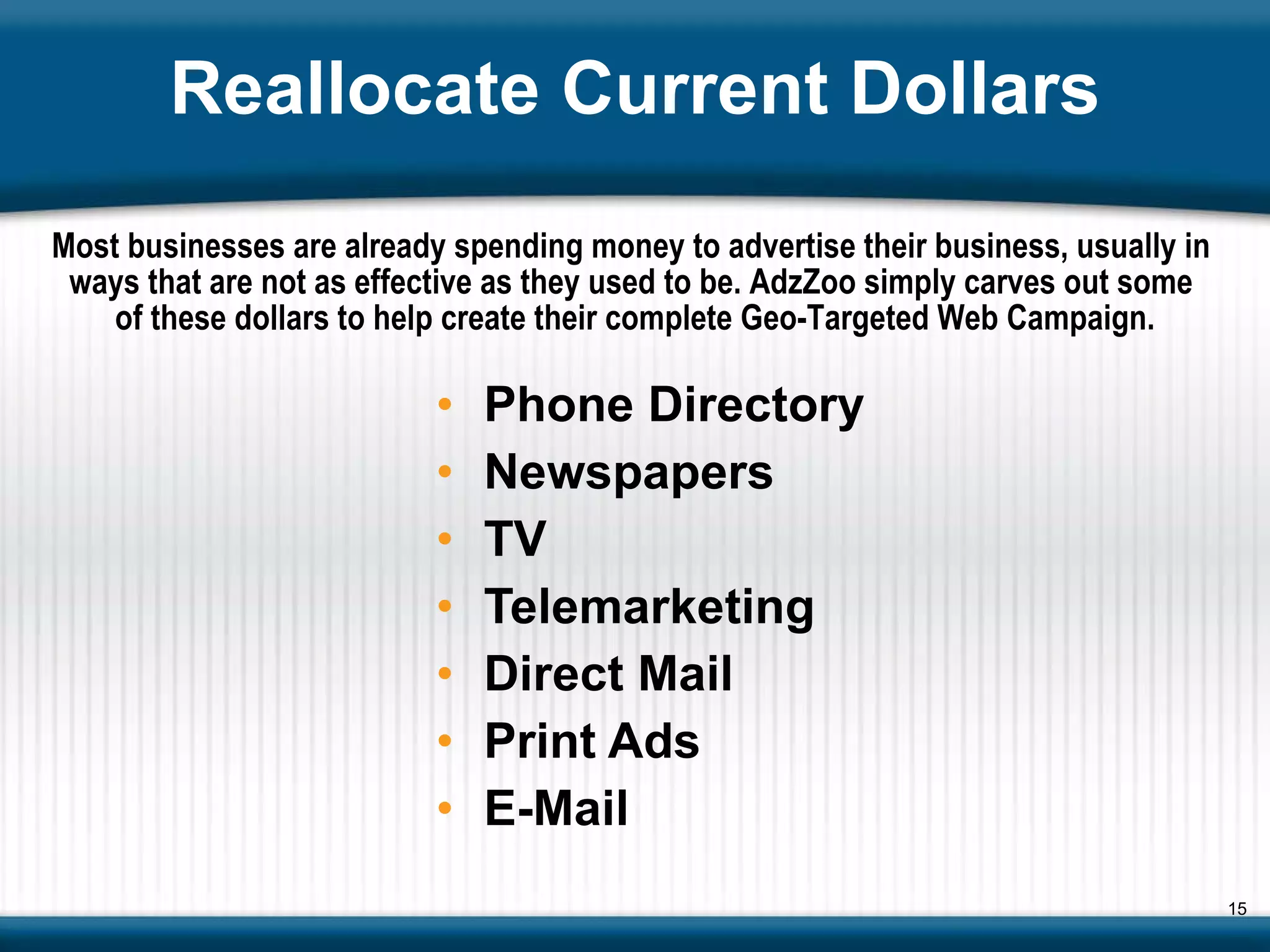 Reallocate Current Dollars Phone Directory Newspapers TV Telemarketing Direct Mail Print Ads E-Mail Most businesses are already spending money to advertise their business, usually in  ways that are not as effective as they used to be. AdzZoo simply carves out some  of these dollars to help create their complete Geo-Targeted Web Campaign. 