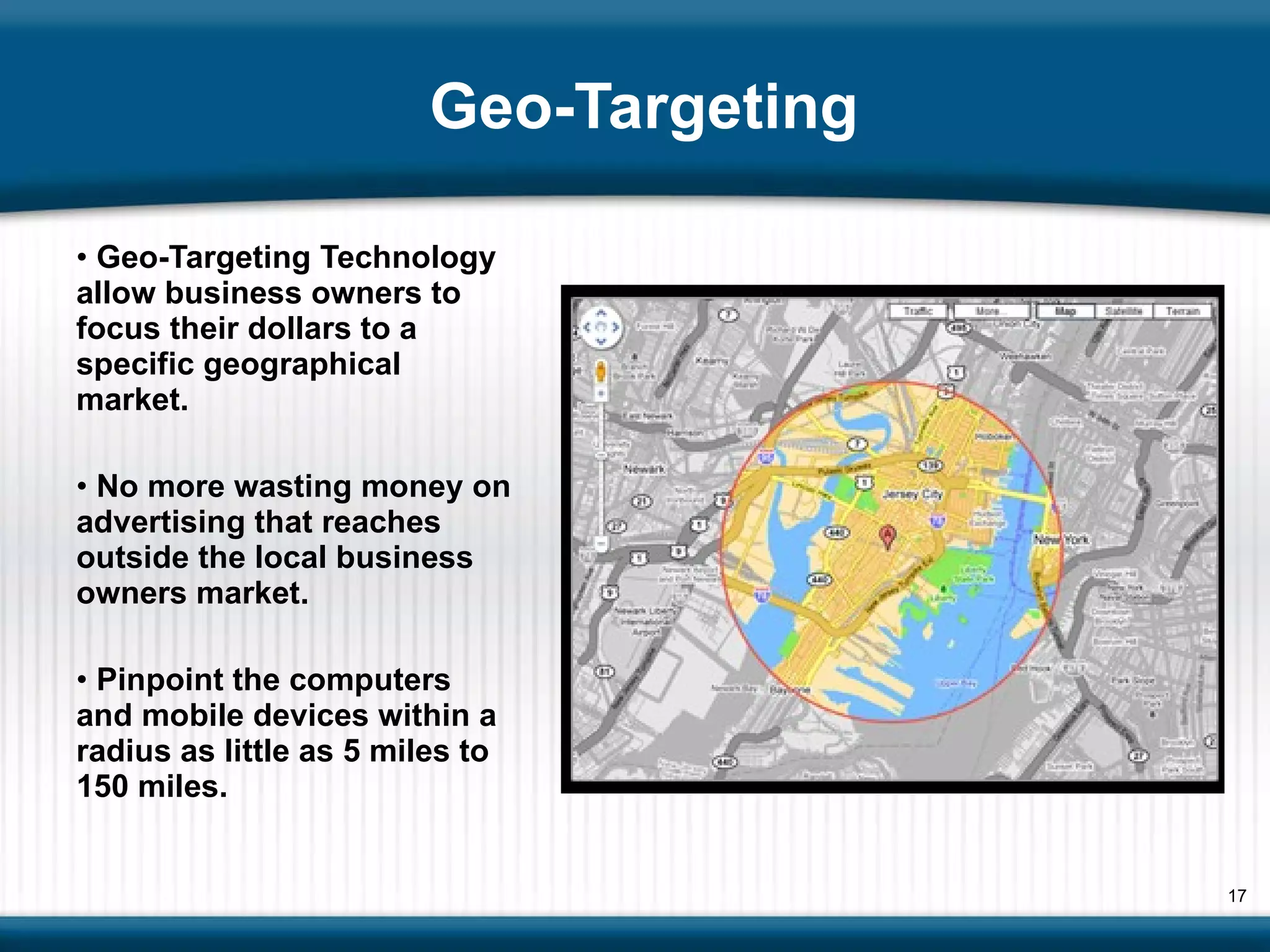 Geo-Targeting Geo-Targeting Technology allow business owners to focus their dollars to a specific geographical  market. No more wasting money on advertising that reaches outside the local business owners market. Pinpoint the computers and mobile devices within a radius as little as 5 miles to 150 miles.  