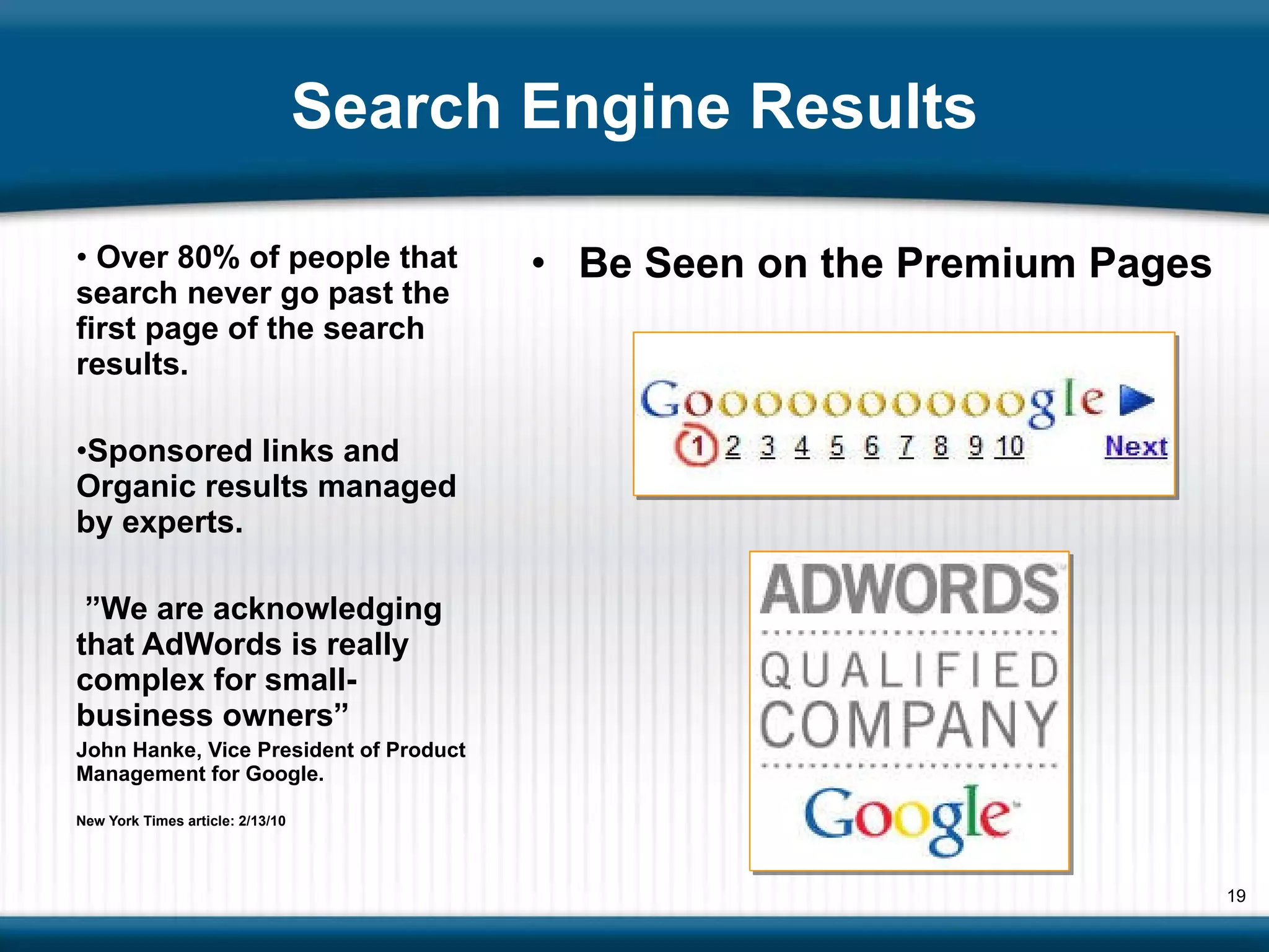 Search Engine Results Be Seen on the Premium Pages  Over 80% of people that search never go past the first page of the search results. Sponsored links and Organic results managed by experts. ” We are acknowledging that AdWords is really complex for small-business owners”  John Hanke, Vice President of Product Management for Google. New York Times article: 2/13/10 