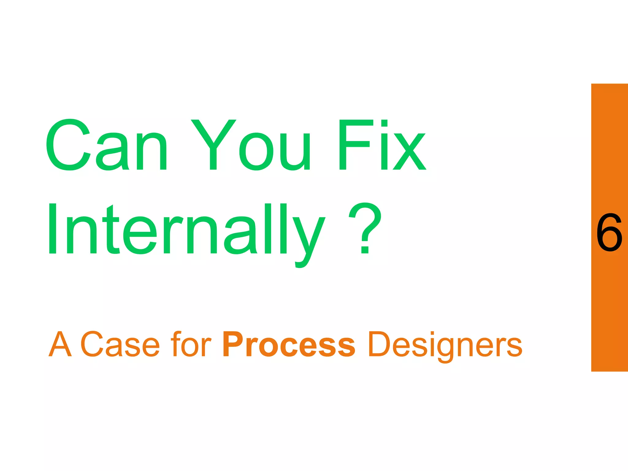 Can You Fix
Internally ?                   6

A Case for Process Designers
 