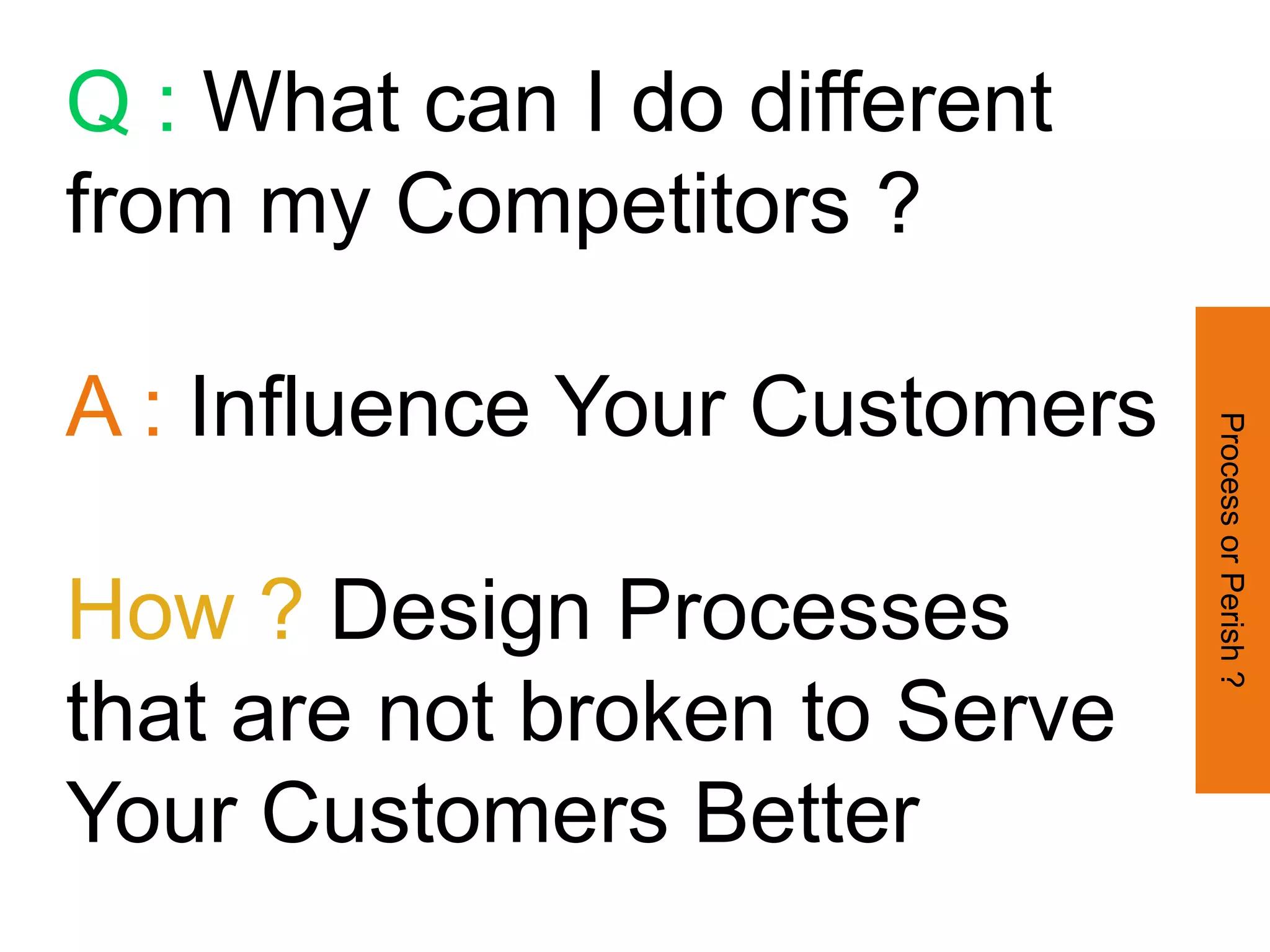 Q : What can I do different
from my Competitors ?

A : Influence Your Customers




                               Process or Perish ?
How ? Design Processes
that are not broken to Serve
Your Customers Better
 