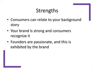 Strengths
• Consumers can relate to your background
story
• Your brand is strong and consumers
recognize it
• Founders are passionate, and this is
exhibited by the brand
 