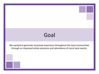 Goal
We wanted to generate increased awareness throughout the local communities
through an improved online presence and attendance of more local events.
 