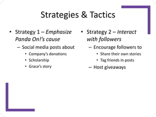 Strategies & Tactics
• Strategy 1 – Emphasize
Panda On!’s cause
– Social media posts about
• Company’s donations
• Scholarship
• Grace’s story
• Strategy 2 – Interact
with followers
– Encourage followers to
• Share their own stories
• Tag friends in posts
– Host giveaways
 
