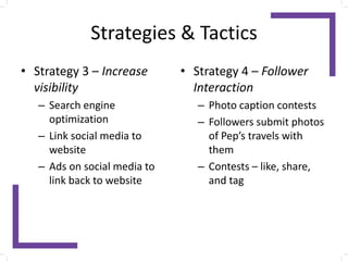 Strategies & Tactics
• Strategy 3 – Increase
visibility
– Search engine
optimization
– Link social media to
website
– Ads on social media to
link back to website
• Strategy 4 – Follower
Interaction
– Photo caption contests
– Followers submit photos
of Pep’s travels with
them
– Contests – like, share,
and tag
 