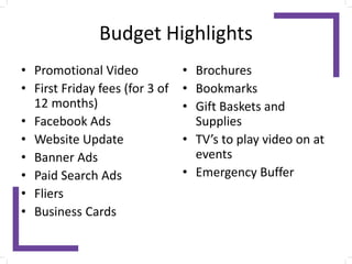 Budget Highlights
• Promotional Video
• First Friday fees (for 3 of
12 months)
• Facebook Ads
• Website Update
• Banner Ads
• Paid Search Ads
• Fliers
• Business Cards
• Brochures
• Bookmarks
• Gift Baskets and
Supplies
• TV’s to play video on at
events
• Emergency Buffer
 