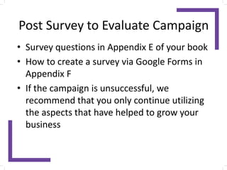 Post Survey to Evaluate Campaign
• Survey questions in Appendix E of your book
• How to create a survey via Google Forms in
Appendix F
• If the campaign is unsuccessful, we
recommend that you only continue utilizing
the aspects that have helped to grow your
business
 