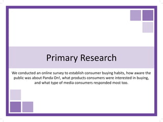 Primary Research
We conducted an online survey to establish consumer buying habits, how aware the
public was about Panda On!, what products consumers were interested in buying,
and what type of media consumers responded most too.
 