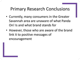 Primary Research Conclusions
• Currently, many consumers in the Greater
Savannah area are unaware of what Panda
On! Is and what brand stands for
• However, those who are aware of the brand
link it to positive messages of
encouragement
 