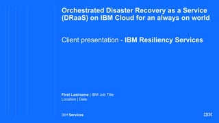 Orchestrated Disaster Recovery as a Service
(DRaaS) on IBM Cloud for an always on world
Client presentation - IBM Resiliency Services
First Lastname | IBM Job Title
Location | Date
 