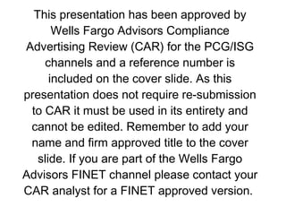 This presentation has been approved by Wells Fargo Advisors Compliance Advertising Review (CAR) for the PCG/ISG channels and a reference number is included on the cover slide. As this presentation does not require re-submission to CAR it must be used in its entirety and cannot be edited. Remember to add your name and firm approved title to the cover slide. If you are part of the Wells Fargo Advisors FINET channel please contact your CAR analyst for a FINET approved version.  