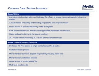 Customer Care: Service Assurance                                                                                      ®




Repair/Billing
• A single-point-of-contact within our Dedicated Care Team to ensure the prompt resolution of service
  matters
• A ticket created for tracking and reporting p p
                              g       p     g purposes for each request or issue
                                                                  q

• Online access to open tickets directly in MetTel’s system

• Each ticket evaluated and directed to the appropriate department for resolution

• Status updates to client until the issue is resolved

• 24 / 7 / 365 network monitoring of T1’s and other advanced services

Moves / Adds / Changes / Deletions
• Dedicated Toll-Free access to single point of contact for all states

• Customized work process

• MetTel handles technician dispatch responsibility including inside wire

• MetTel monitors installation process

• Online access to monitor all MACDs

• Multi-level escalation list

www.mettel.net                                                                           ©2009 MetTel. Confidential
 
