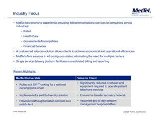 Industry Focus                                                                                                          ®




• MetTel has extensive experience providing telecommunications services to companies across
  industries:
        − Retail
        − Health Care
        − Governments/Municipalities
        − Financial Services
• A customized telecom solution allows clients to achieve economical and operational efficiencies
• MetTel offers services in 48 contiguous states, eliminating the need for multiple carriers
• Single service delivery platform facilitates consolidated billing and reporting


Recent Highlights:

  MetTel Deliverable                                 Value to Client
                                                     • Significantly reduced overhead and
                                                         g         y
  • R ll d out SIP T ki f a national
    Rolled t       Trunking for ti l
                                                       equipment required to operate patient
    nursing home chain
                                                       telephone services

  • Implemented a switch diversity solution           • Ensured a disaster recovery network

  • Provided staff augmentation services to a        • Assumed day-to-day telecom
    retail client                                      management responsibilities

www.mettel.net                                                                             ©2009 MetTel. Confidential
 