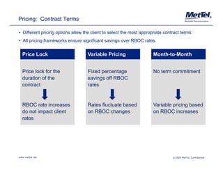 Pricing: Contract Terms                                                                                      ®




• Different pricing options allow the client to select the most appropriate contract terms
• All pricing frameworks ensure significant savings over RBOC rates


  Price Lock                       Variable Pricing                   Month-to-Month
                                                                      Month to Month


  Price lock for the               Fixed percentage                   No term commitment
  duration of the                  savings off RBOC
  contract                         rates


  RBOC rate increases              Rates fluctuate based              Variable pricing based
  do not impact client             on RBOC changes                    on RBOC increases
  rates




www.mettel.net                                                                  ©2009 MetTel. Confidential
 