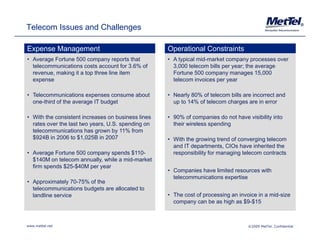 Telecom Issues and Challenges                                                                                    ®




Expense Management                                  Operational Constraints
• Average Fortune 500 company reports that          • A typical mid-market company processes over
  telecommunications costs account for 3.6% of        3,000 telecom bills per year; the average
  revenue, making it a top three line item            Fortune 500 company manages 15,000
  expense                                             telecom invoices per year

• Telecommunications expenses consume about         • Nearly 80% of telecom bills are incorrect and
  one-third of the average IT budget                  up to 14% of telecom charges are in error

• With the consistent increases on business lines   • 90% of companies do not have visibility into
  rates over the last two years, U.S. spending on     their wireless spending
  telecommunications has grown by 11% from
  $924B in 2006 to $1,025B in 2007                  • With the growing trend of converging telecom
                                                      and IT departments, CIOs have inherited the
• Average Fortune 500 company spends $110-            responsibility for managing telecom contracts
  $140M on telecom annually, while a mid-market
  firm spends $25-$40M per year
                                                    • Companies have limited resources with
                                                      telecommunications expertise
• Approximately 70-75% of the
  telecommunications budgets are allocated to
  landline service                                  • The cost of processing an invoice in a mid-size
                                                      company can be as high as $9-$15
                                                                                  $9 $15



www.mettel.net                                                                      ©2009 MetTel. Confidential
 