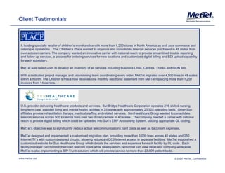 Client Testimonials                                                                                                                            ®




 A leading specialty retailer of children’s merchandise with more than 1,200 stores in North America as well as e-commerce and
 catalogue operations. The Children’s Place wanted to organize and consolidate telecom services purchased in 48 states from
 over a dozen carriers. The company wanted an innovative carrier with national reach to provide streamlined trouble reporting
 and follow up services, a process for ordering services for new locations and customized digital billing and EDI upload capability
 for each subsidiary.

 MetTel was called upon to develop an inventory of all services including Business Lines, Centrex, Trunks and ISDN BRI.

 With a dedicated project manager and provisioning team coordinating every order MetTel migrated over 4 500 lines in 48 states
                                                                            order,                     4,500
 within a month. The Children’s Place now receives one monthly electronic statement from MetTel replacing more than 1,250
 invoices from 14 carriers.




 U.S. provider delivering healthcare products and services. SunBridge Healthcare Corporation operates 216 skilled nursing,
 long-term care, assisted living and mental health facilities in 25 states with approximately 23,520 operating beds. Other Sun
 affiliates provide rehabilitation therapy, medical staffing and related services. Sun Healthcare Group wanted to consolidate
 telecom services across 500 locations from over two dozen carriers in 40 states. The company needed a carrier with national
 reach to provide digital billing which could be uploaded into Sun’s ERP Accounting System, utilizing appropriate GL coding.

 MetTel’s objective was to significantly reduce actual telecommunications hard costs as well as backroom expenses.

 MetTel designed and implemented a customized migration plan, providing more than 3,000 lines across 40 states and 250
 Internet T1’s with custom designed circuits, allowing redundant DS3 Internet access in separate facilities. MetTel established a
                               g            ,        g                                    p
 customized website for Sun Healthcare Group which details the services and expenses for each facility by GL code. Each
 facility manager can monitor their own telecom costs while headquarters personnel can view detail and company-wide level.
 MetTel is also implementing a SIP Trunk solution, which will provide service to more than 23,000 patient beds.

www.mettel.net                                                                                                    ©2009 MetTel. Confidential
 