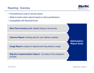 Reporting: Overview                                                                                 ®




• Comprehensive suite of canned reports
• Ability to build custom reports based on client specifications
• Compatibility with Microsoft Excel



   Real Time Inventory List: detailed listing of all services



   Variance Report: trending data for user defined variables
                                                                     Optimization
                                                                     Report Suite
   Usage Report: analysis of regional and long distance usage



   Migration Implementation Report: live status of the integration
   process




www.mettel.net                                                         ©2009 MetTel. Confidential
 