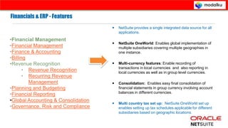 Corporate Presentation © Prospance Inc . 2013
Financials & ERP - Features
 NetSuite provides a single integrated data source for all
applications.
 NetSuite OneWorld: Enables global implementation of
multiple subsidiaries covering multiple geographies in
one instance.
 Multi-currency features: Enable recording of
transactions in local currencies and also reporting in
local currencies as well as in group level currencies.
 Consolidation: Enables easy final consolidation of
financial statements in group currency involving account
balances in different currencies.
 Multi country tax set up: NetSuite OneWorld set up
enables setting up tax schedules applicable for different
subsidiaries based on geographic locations.
Financials & ERP - Features
•Financial Management
•Financial Management
•Finance & Accounting
•Billing
•Revenue Recognition
• Revenue Recognition
• Recurring Revenue
Management
•Planning and Budgeting
•Financial Reporting
•Global Accounting & Consolidation
•Governance, Risk and Compliance
 