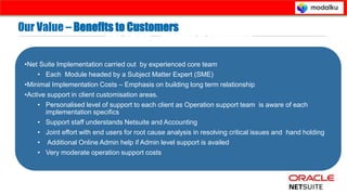 - Suggestive mode of issue resolution.
- Detailed knowledge about each net
Suite implementation and workarounds
for a client not known to Net Suite team.
- most of the resolutions point to
reference material of Net Suite support
library contents.
- No support for client specific
customisations.
- Prohibitory cost of service charges by
Net Suite Professional services Group.
- No support from accounting knowledge
perspective in ERP .
Our Value – Benefits to Customers
•Net Suite Implementation carried out by experienced core team
• Each Module headed by a Subject Matter Expert (SME)
•Minimal Implementation Costs – Emphasis on building long term relationship
•Active support in client customisation areas.
• Personalised level of support to each client as Operation support team is aware of each
implementation specifics
• Support staff understands Netsuite and Accounting
• Joint effort with end users for root cause analysis in resolving critical issues and hand holding
• Additional Online Admin help if Admin level support is availed
• Very moderate operation support costs
Corporate Presentation © Prospance Inc . 2013
Our Value – Benefits to Customers
 