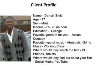 Client Profile 
Name - Damali Smith 
Age - 17 
Sex - Male 
Income - £5. 76 an hour 
Education - College 
Favorite genre of movies - Action, 
Comedy 
Favorite type of music - Afrobeats, Grime 
Class - Working Class 
Where would they watch the film - PC, 
Phones, Tablets 
Where would they find out about your film 
- Social Media. YouTube 

