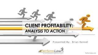 Performlaw.com
CLIENT PROFITABILITY:
ANALYSIS TO ACTION
Presented	By:		Brian	Kennel
 