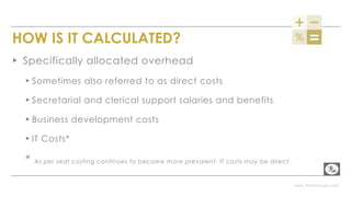 www.PerformLaw.com
HOW IS IT CALCULATED?
▸ Specifically allocated overhead
▸ Sometimes also referred to as direct costs
▸ Secretarial and clerical support salaries and benefits
▸ Business development costs
▸ IT Costs*
* As per seat costing continues to become more prevalent, IT costs may be direct.
 