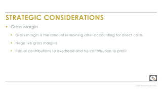 www.PerformLaw.com
STRATEGIC CONSIDERATIONS
▸ Gross Margin
▸ Gross margin is the amount remaining after accounting for direct costs.
▸ Negative gross margins
▸ Partial contributions to overhead and no contribution to profit
 