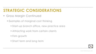 www.PerformLaw.com
STRATEGIC CONSIDERATIONS
▸ Gross Margin Continued
▸ Examples of marginal cost thinking
▸ Start-up branch office, new practice area
▸ Attracting work from certain clients
▸ Firm growth
▸ Short term and long term
 