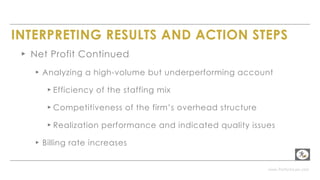 www.PerformLaw.com
INTERPRETING RESULTS AND ACTION STEPS
▸ Net Profit Continued
▸ Analyzing a high-volume but underperforming account
▸ Efficiency of the staffing mix
▸ Competitiveness of the firm’s overhead structure
▸ Realization performance and indicated quality issues
▸ Billing rate increases
 