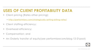 www.PerformLaw.com
USES OF CLIENT PROFITABILITY DATA
▸ Client pricing (Rates other pricing);
▸ http://performlaw.com/strategically-setting-billing-rates/
▸ Client staffing efficiency;
▸ Overhead efficiency;
▸ Compensation; and
▸ An Orderly transfer of equity(see performlawcom/blog 12-21post)
 