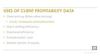 www.PerformLaw.com
USES OF CLIENT PROFITABILITY DATA
▸ Client pricing (Rates other pricing);
▸ Article: Strategically Setting Billing Rates
▸ Client staffing efficiency;
▸ Overhead efficiency;
▸ Compensation; and
▸ Orderly transfer of equity.
 