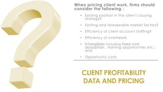 CLIENT PROFITABILITY
DATA AND PRICING
When pricing client work, firms should
consider the following :
• Existing position in the client’s buying
strategy?
• Existing and foreseeable market factors?
• Efficiency of client account staffing?
• Efficiency of overhead;
• Intangibles including fixed cost
absorption , training opportunities etc.;
and
• Opportunity costs
 