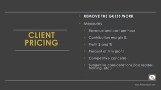 www.PerformLaw.com
CLIENT
PRICING
‣ REMOVE THE GUESS WORK
‣ Measures
‣ Revenue and cost per hour
‣ Contribution margin %
‣ Profit $ and %
‣ Percent of firm profit
‣ Competitive concerns
‣ Subjective considerations (loss leader,
training, etc.)
-
 