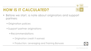 www.PerformLaw.com
HOW IS IT CALCULATED?
▸ Before we start, a note about originators and support
partners
▸ Origination polices
▸ Support partner originations
▸ Recommendations
▸ Origination credit if earned
▸ Production, Leveraging and Training Bonuses
 