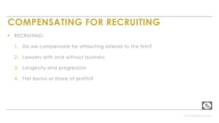 www.PerformLaw.com
COMPENSATING FOR RECRUITING
▸ RECRUITING:
1. Do we compensate for attracting laterals to the firm?
2. Lawyers with and without business
3. Longevity and progression
4. Flat bonus or share of profits?
 