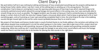 Client Diary 3
My work before half term was nothing but editing and because of how complicated everything was the projects editing kept on
being thrown helter-skelter (when I say that I mean all the editing kept on winding up in the wrong places). The main
complication I had to keep on coming back to was the opening audio because of how long it was which required things to be
constantly switched around which placed the wrong footage and sound effects in the wrong areas, but I was eventually able to
smooth things out as much as possible. The biggest problem was the pixel art because I had to constantly keep on changing the
design in certain shots to fit with the story but I always forgot a minuscule detail which I had to keep on going back to fix or start
everything again, and as frustrating as it was I got everything completely fixed in time, the only thing to fix now is the stabbing
sounds that got moved right to the end for some reason (probably because they’re so small to see).
My project of York Geeks and Gamers Guide trailer is nearly finished thanks to me finally adding in the narration and editing in its
right places despite how complicated it is to tell the what's going on in the trailer. I was able to get most of the project done but
it was extremely frustrating to edit everything because of how many little details it needed and everything constantly needed
readjusting. What else could you do? I could look through the footage to see what minor sound effects and music the footage
needs but there’s not that much else to do besides for placing the stab sounds in the right place.
 