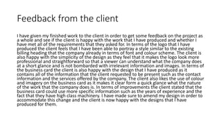 Feedback from the client
I have given my finished work to the client in order to get some feedback on the project as
a whole and see if the client is happy with the work that I have produced and whether I
have met all of the requirements that they asked for. In terms of the logo that I have
produced the client feels that I have been able to portray a style similar to the existing
billing heading that the company already in terms of font and colour scheme. The client is
also happy with the simplicity of the design as they feel that it makes the logo look more
professional and straightforward so that a viewer can understand what the company does
at a short glance and is not bombarded with irrelevant information and images. In terms of
the business card the client is also happy with the design that I have produced as it
contains all of the information that the client requested to be present such as the contact
information and the services offered by the company. The client also likes the use of colour
and imagery on the business card as it makes it clear form a quick glance what the nature
of the work that the company does is. In terms of improvements the client stated that the
business card could use more specific information such as the years of experience and the
fact that they have high class machinery. I have made sure to amend my design in order to
accommodate this change and the client is now happy with the designs that I have
produced for them.
 